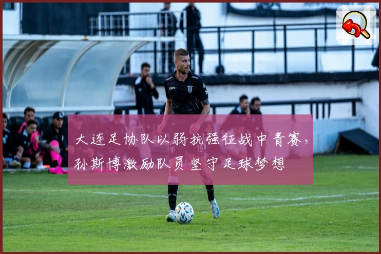 大连足协队以弱抗强征战中青赛，孙斯博激励队员坚守足球梦想