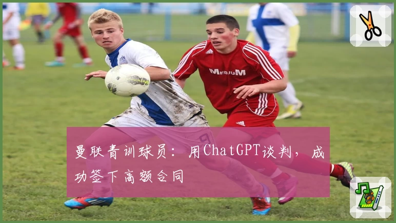 曼联青训球员：用ChatGPT谈判，成功签下高额合同