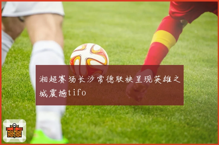 湘超赛场长沙常德联袂呈现英雄之城震撼tifo