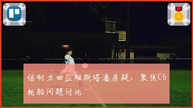 倍耐力回应维斯塔潘质疑,聚焦C6轮胎问题讨论