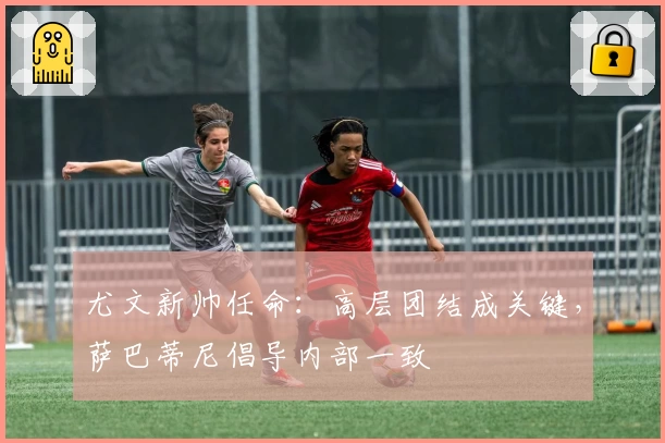 尤文新帅任命：高层团结成关键，萨巴蒂尼倡导内部一致