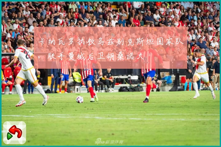 卡纳瓦罗执教乌兹别克斯坦国家队，联手曼城后卫胡桑诺夫