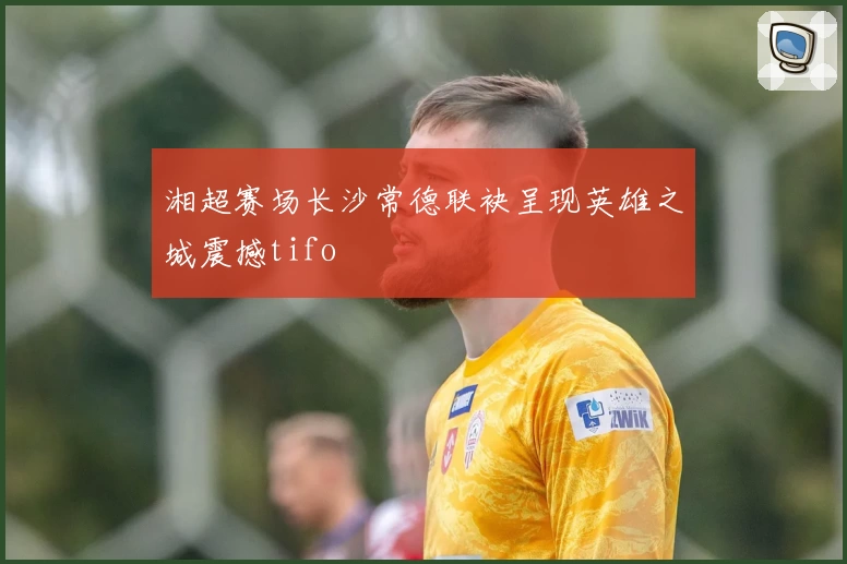 湘超赛场长沙常德联袂呈现英雄之城震撼tifo