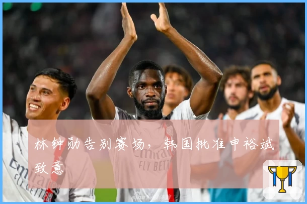 林钟勋告别赛场，韩国批准申裕斌致意