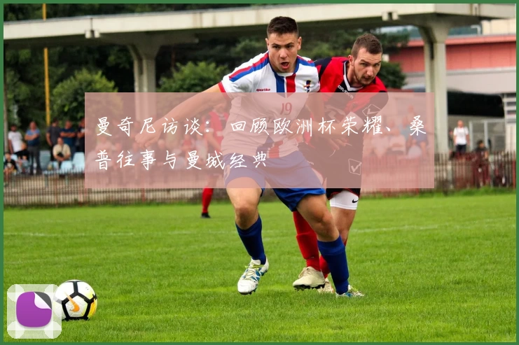 曼奇尼访谈：回顾欧洲杯荣耀、桑普往事与曼城经典