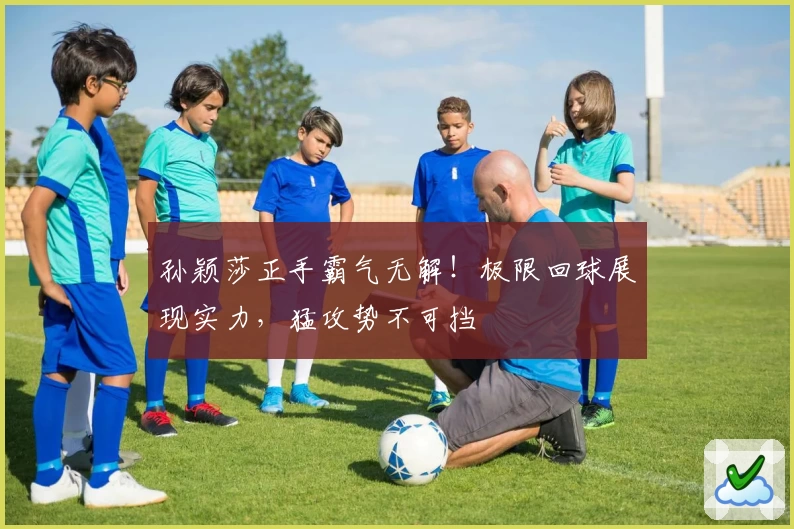 孙颖莎正手霸气无解！极限回球展现实力，猛攻势不可挡